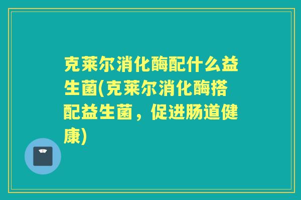 克莱尔消化酶配什么益生菌(克莱尔消化酶搭配益生菌,促进肠道健康) 克莱尔消化酶配什么益生菌(克莱尔消化酶搭配益生菌,促进肠道健康)