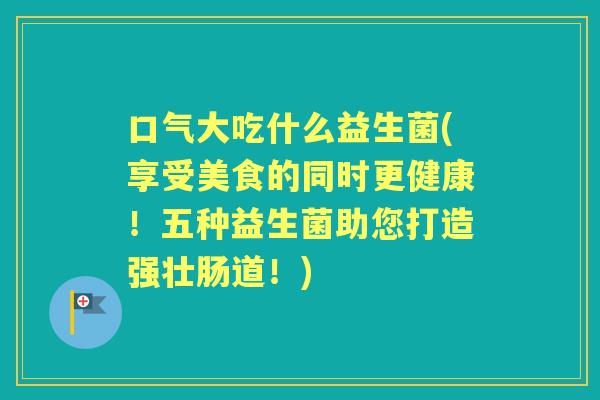 口气大吃什么益生菌(享受美食的同时更健康!五种益生菌助您打造强壮肠道!) 口气大吃什么益生菌(享受美食的同时更健康!五种益生菌助您打造强壮肠道!)