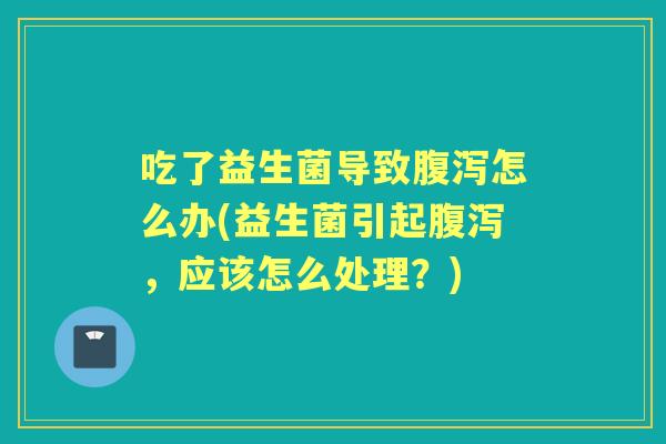吃了益生菌导致怎么办(益生菌引起,应该怎么处理?) 吃了益生菌导致怎么办(益生菌引起,应该怎么处理?)
