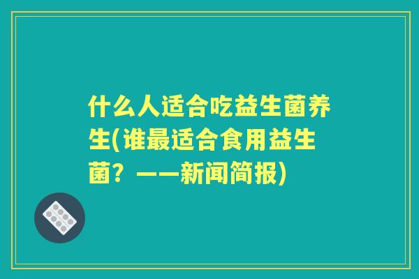 什么人适合吃益生菌养生(谁适合食用益生菌?——新闻简报) 什么人适合吃益生菌养生(谁适合食用益生菌?——新闻简报)