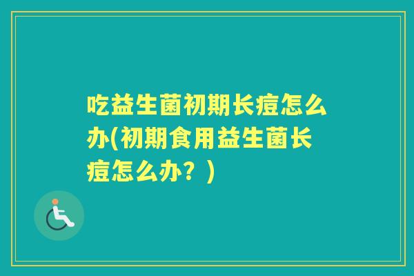 吃益生菌初期长痘怎么办(初期食用益生菌长痘怎么办?) 吃益生菌初期长痘怎么办(初期食用益生菌长痘怎么办?)