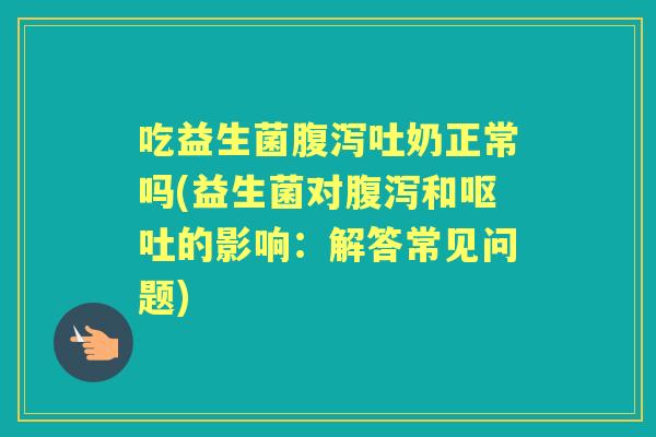 吃益生菌吐奶正常吗(益生菌对和的影响:解答常见问题) 吃益生菌吐奶正常吗(益生菌对和的影响:解答常见问题)