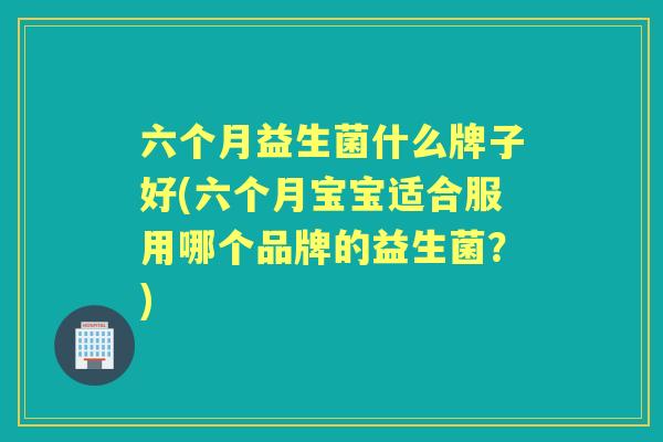 六个月益生菌什么牌子好(六个月宝宝适合服用哪个品牌的益生菌?) 六个月益生菌什么牌子好(六个月宝宝适合服用哪个品牌的益生菌?)