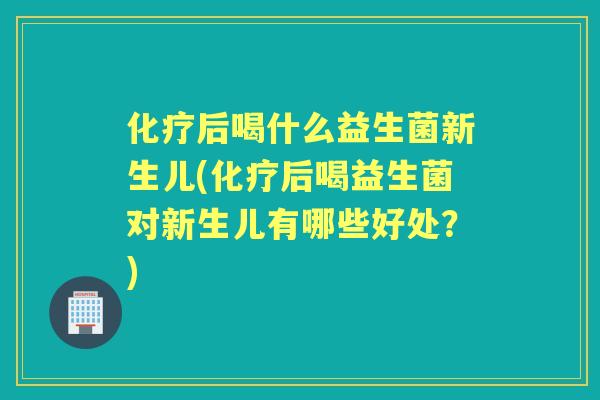后喝什么益生菌新生儿(后喝益生菌对新生儿有哪些好处？)