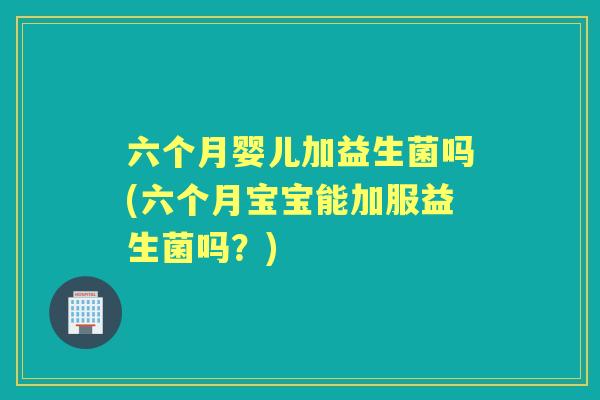 六个月婴儿加益生菌吗(六个月宝宝能加服益生菌吗?) 六个月婴儿加益生菌吗(六个月宝宝能加服益生菌吗?)