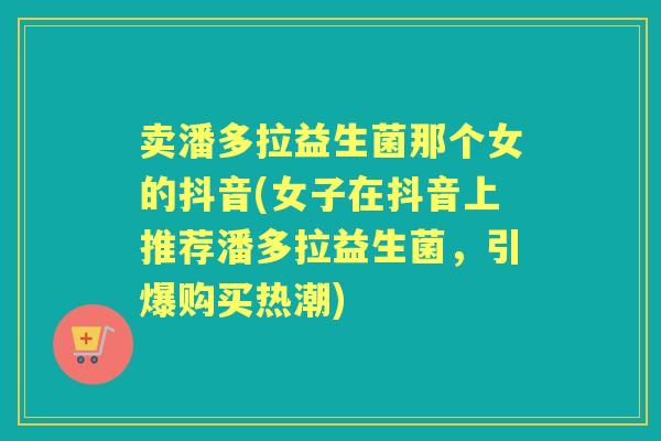 卖潘多拉益生菌那个女的抖音(女子在抖音上推荐潘多拉益生菌，引爆购买热潮)