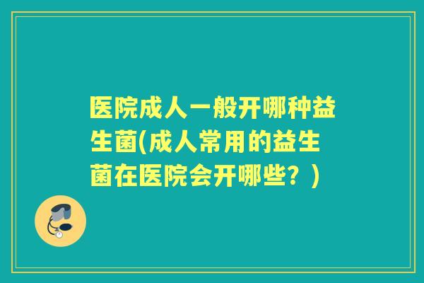 医院成人一般开哪种益生菌(成人常用的益生菌在医院会开哪些？)