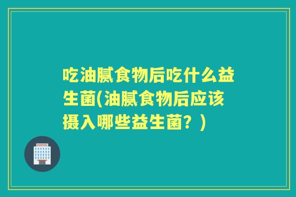 吃油腻食物后吃什么益生菌(油腻食物后应该摄入哪些益生菌?) 吃油腻食物后吃什么益生菌(油腻食物后应该摄入哪些益生菌?)