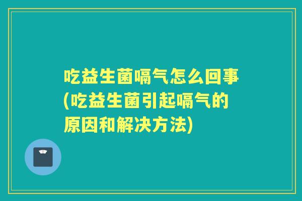 吃益生菌嗝气怎么回事(吃益生菌引起嗝气的原因和解决方法) 吃益生菌嗝气怎么回事(吃益生菌引起嗝气的原因和解决方法)