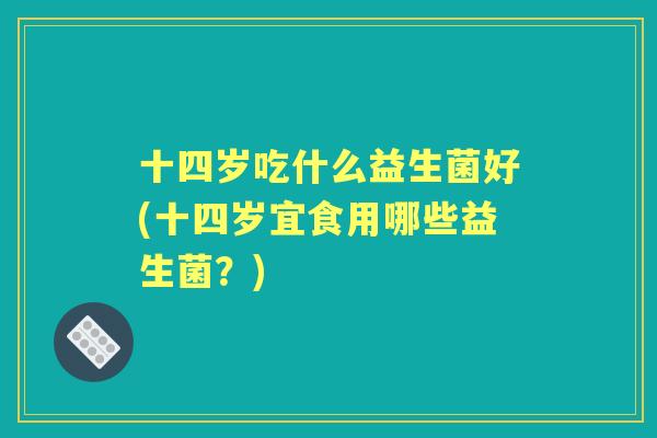 十四岁吃什么益生菌好(十四岁宜食用哪些益生菌?) 十四岁吃什么益生菌好(十四岁宜食用哪些益生菌?)