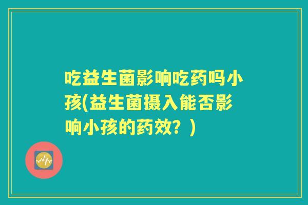 吃益生菌影响吃药吗小孩(益生菌摄入能否影响小孩的？)