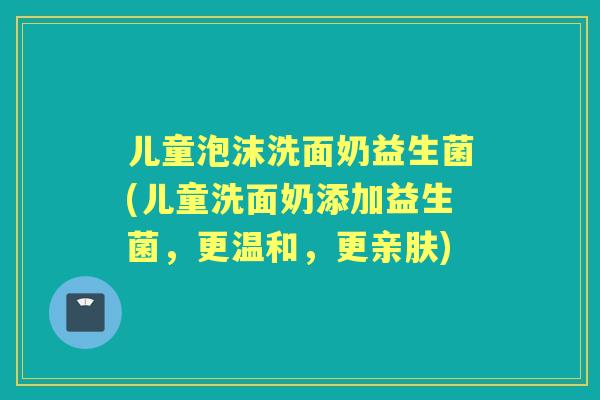 儿童泡沫洗面奶益生菌(儿童洗面奶添加益生菌，更温和，更亲肤)