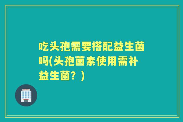 吃头孢需要搭配益生菌吗(头孢菌素使用需补益生菌?) 吃头孢需要搭配益生菌吗(头孢菌素使用需补益生菌?)