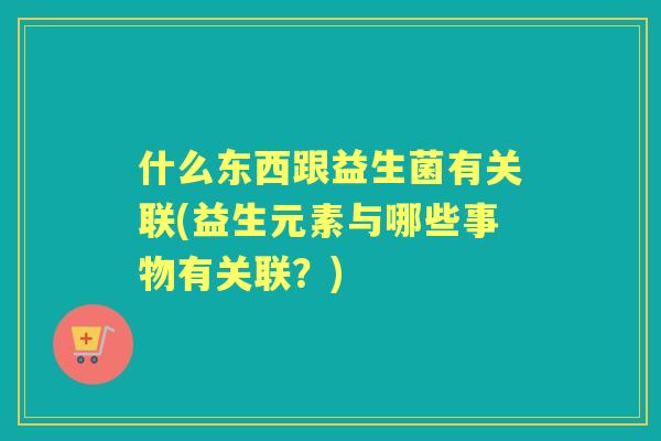 什么东西跟益生菌有关联(益生元素与哪些事物有关联?) 什么东西跟益生菌有关联(益生元素与哪些事物有关联?)