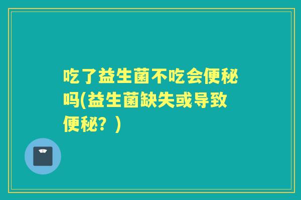 吃了益生菌不吃会吗(益生菌缺失或导致?) 吃了益生菌不吃会吗(益生菌缺失或导致?)