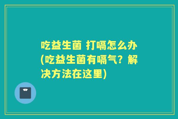 吃益生菌 打嗝怎么办(吃益生菌有嗝气？解决方法在这里)