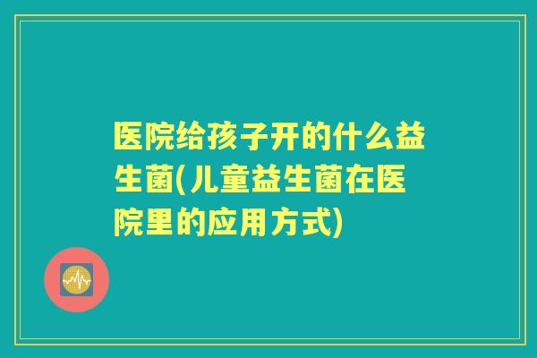 医院给孩子开的什么益生菌(儿童益生菌在医院里的应用方式)