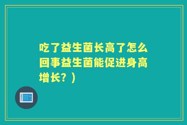 吃了益生菌长高了怎么回事益生菌能促进身高增长?) 吃了益生菌长高了怎么回事益生菌能促进身高增长?)