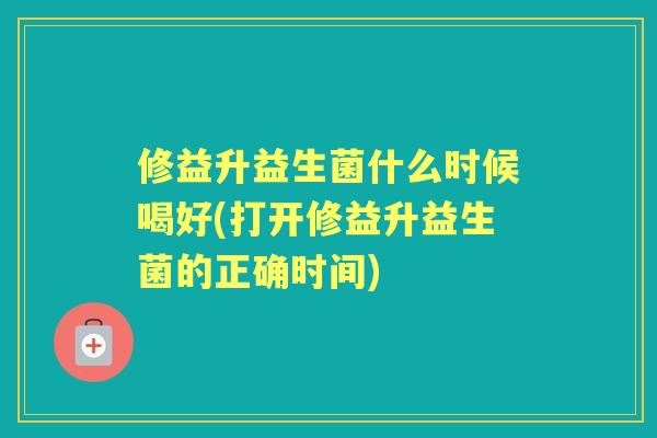 修益升益生菌什么时候喝好(打开修益升益生菌的正确时间)