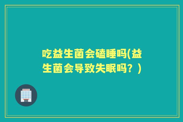 吃益生菌会磕睡吗(益生菌会导致吗？)