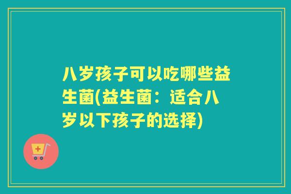 八岁孩子可以吃哪些益生菌(益生菌:适合八岁以下孩子的选择) 八岁孩子可以吃哪些益生菌(益生菌:适合八岁以下孩子的选择)