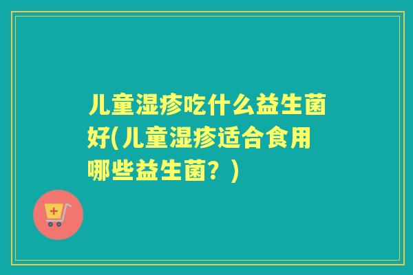 儿童吃什么益生菌好(儿童适合食用哪些益生菌?) 儿童吃什么益生菌好(儿童适合食用哪些益生菌?)