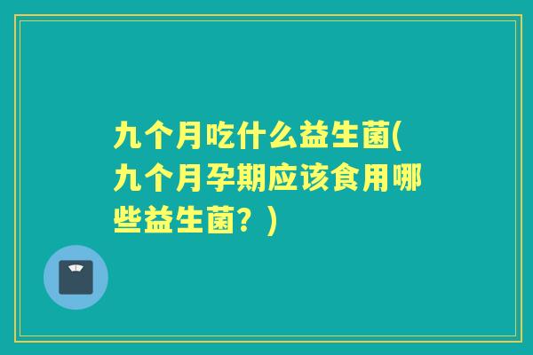 九个月吃什么益生菌(九个月孕期应该食用哪些益生菌?) 九个月吃什么益生菌(九个月孕期应该食用哪些益生菌?)