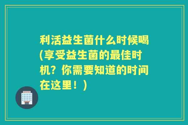 利活益生菌什么时候喝(享受益生菌的佳时机?你需要知道的时间在这里!) 利活益生菌什么时候喝(享受益生菌的佳时机?你需要知道的时间在这里!)