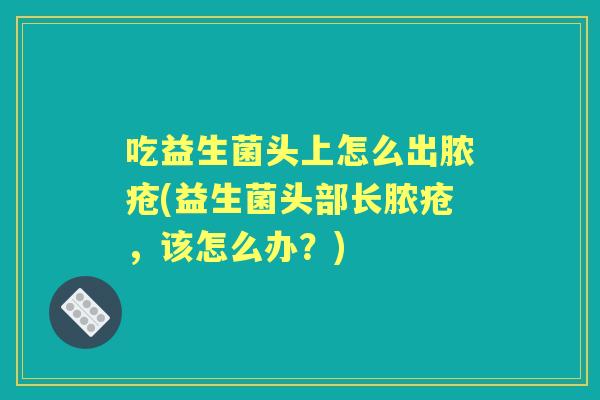 吃益生菌头上怎么出脓疮(益生菌头部长脓疮,该怎么办?) 吃益生菌头上怎么出脓疮(益生菌头部长脓疮,该怎么办?)