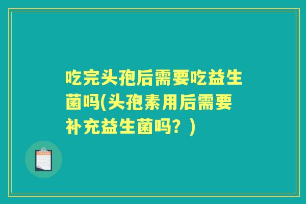 吃完头孢后需要吃益生菌吗(头孢素用后需要补充益生菌吗?) 吃完头孢后需要吃益生菌吗(头孢素用后需要补充益生菌吗?)