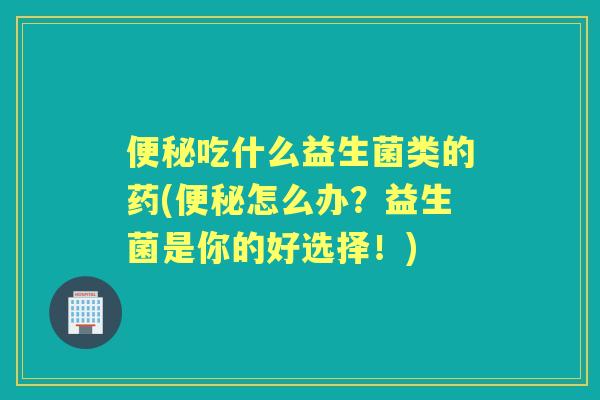吃什么益生菌类的药(怎么办？益生菌是你的好选择！)