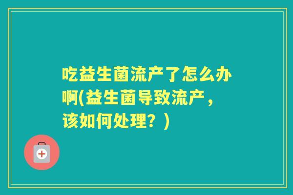 吃益生菌流产了怎么办啊(益生菌导致流产,该如何处理?) 吃益生菌流产了怎么办啊(益生菌导致流产,该如何处理?)