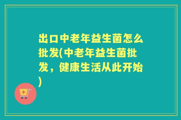 出口中老年益生菌怎么批发(中老年益生菌批发，健康生活从此开始)