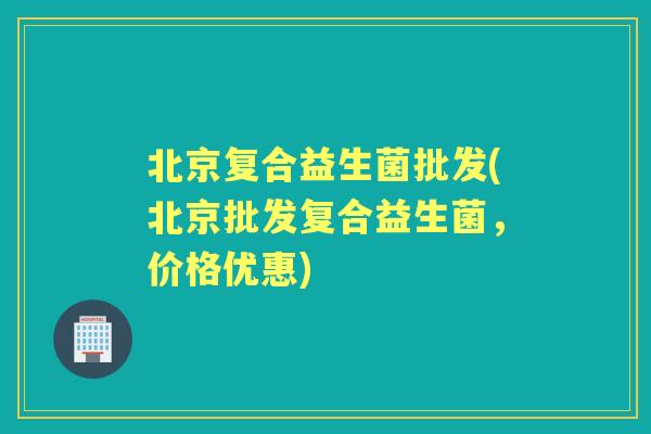 北京复合益生菌批发(北京批发复合益生菌，价格优惠)
