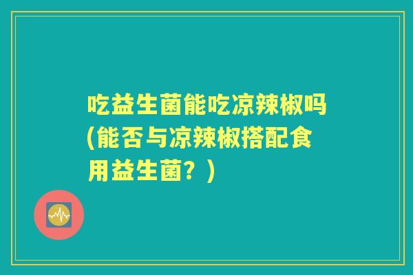 吃益生菌能吃凉辣椒吗(能否与凉辣椒搭配食用益生菌？)