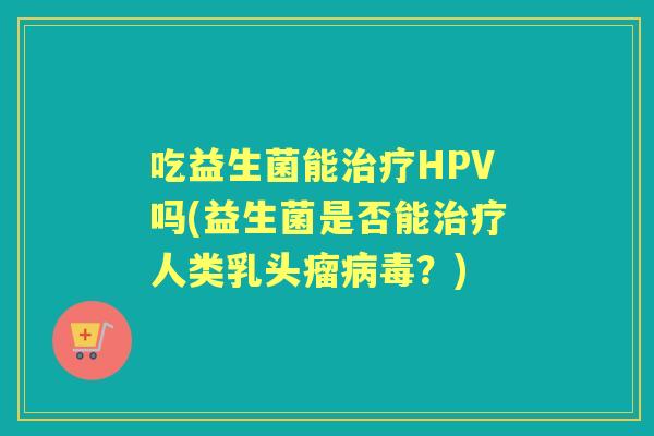 吃益生菌能HPV吗(益生菌是否能人类乳头瘤？)