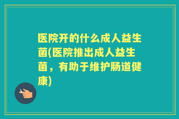 医院开的什么成人益生菌(医院推出成人益生菌,有助于维护肠道健康) 医院开的什么成人益生菌(医院推出成人益生菌,有助于维护肠道健康)