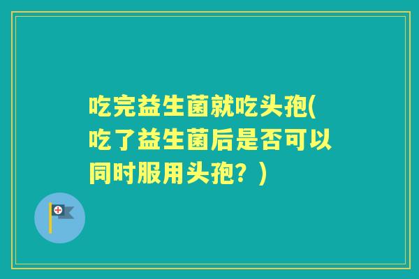 吃完益生菌就吃头孢(吃了益生菌后是否可以同时服用头孢？)