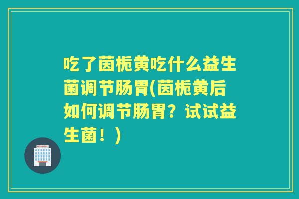 吃了茵栀黄吃什么益生菌调节肠胃(茵栀黄后如何调节肠胃?试试益生菌!) 吃了茵栀黄吃什么益生菌调节肠胃(茵栀黄后如何调节肠胃?试试益生菌!)
