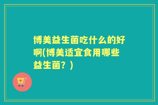 博美益生菌吃什么的好啊(博美适宜食用哪些益生菌?) 博美益生菌吃什么的好啊(博美适宜食用哪些益生菌?)