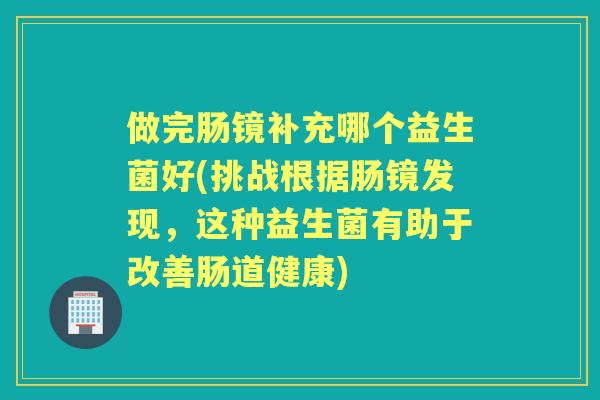 做完肠镜补充哪个益生菌好(挑战根据肠镜发现,这种益生菌有助于改善肠道健康) 做完肠镜补充哪个益生菌好(挑战根据肠镜发现,这种益生菌有助于改善肠道健康)