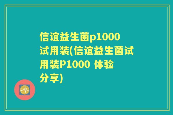 信谊益生菌p1000试用装(信谊益生菌试用装P1000 体验分享) 信谊益生菌p1000试用装(信谊益生菌试用装P1000 体验分享)