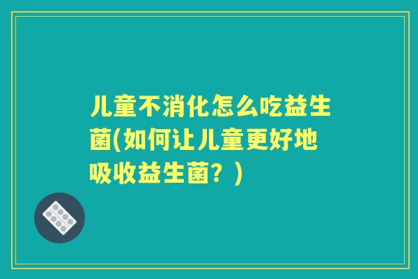 儿童不消化怎么吃益生菌(如何让儿童更好地吸收益生菌？)