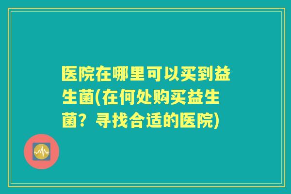 医院在哪里可以买到益生菌(在何处购买益生菌？寻找合适的医院)