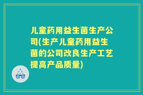 儿童药用益生菌生产公司(生产儿童药用益生菌的公司改良生产工艺提高产品质量)
