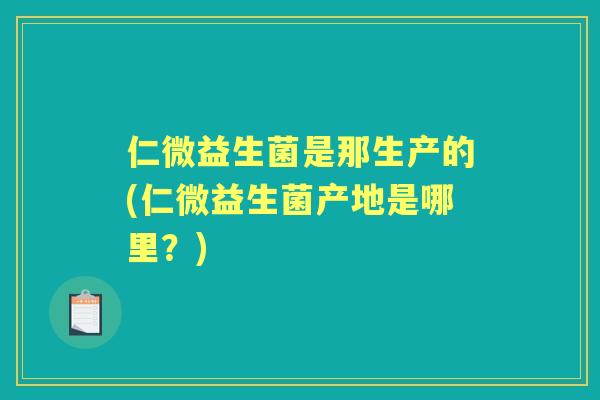 仁微益生菌是那生产的(仁微益生菌产地是哪里？)