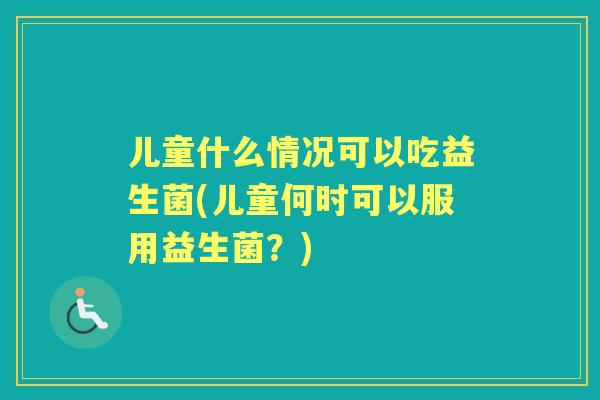 儿童什么情况可以吃益生菌(儿童何时可以服用益生菌？)