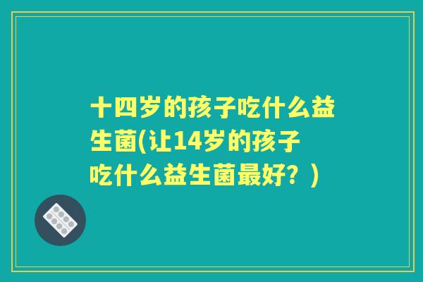 十四岁的孩子吃什么益生菌(让14岁的孩子吃什么益生菌好？)