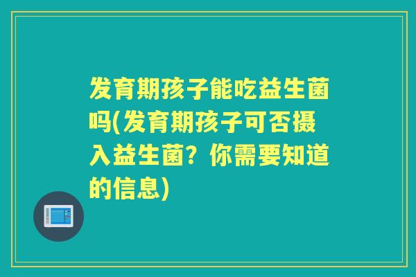 发育期孩子能吃益生菌吗(发育期孩子可否摄入益生菌？你需要知道的信息)