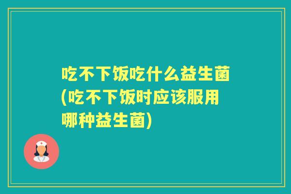 吃不下饭吃什么益生菌(吃不下饭时应该服用哪种益生菌)